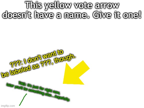 I can't think of a name for this arrow. The best name(Not based on a comment's upvotes) will picked. |  This yellow vote arrow doesn't have a name. Give it one! ???: I don't want to be labeled as ???, though. TMG: It's just for right now, later you'll be something else...hopefully. | image tagged in blank white template,arrow | made w/ Imgflip meme maker
