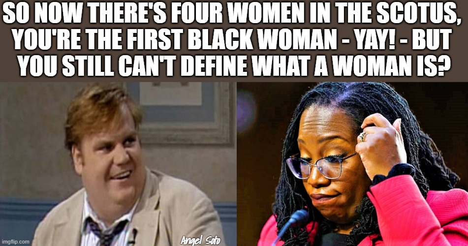 Chris Farley and Ketanji Brown Jacson |  SO NOW THERE'S FOUR WOMEN IN THE SCOTUS, 
YOU'RE THE FIRST BLACK WOMAN - YAY! - BUT 
YOU STILL CAN'T DEFINE WHAT A WOMAN IS? Angel Soto | image tagged in political meme,chris farley,ketanji brown jackson,scotus,women | made w/ Imgflip meme maker