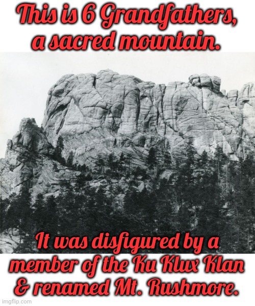 Holy land desecration. | This is 6 Grandfathers, a sacred mountain. It was disfigured by a
member of the Ku Klux Klan
& renamed Mt. Rushmore. | image tagged in six grandfathers,genocide,the lowest scum in history,not my president | made w/ Imgflip meme maker