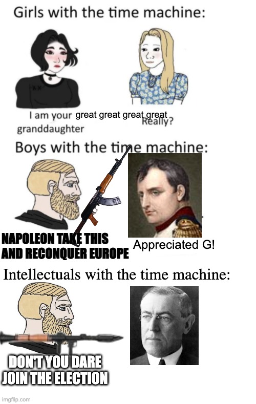 Woodrow fvcking wilson | great great great great; NAPOLEON TAKE THIS
AND RECONQUER EUROPE; Appreciated G! Intellectuals with the time machine:; DON'T YOU DARE JOIN THE ELECTION | image tagged in woman vs man time travel,memes,blank transparent square,funny memes,meme | made w/ Imgflip meme maker