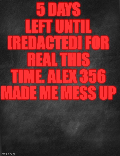 black blank | 5 DAYS LEFT UNTIL [REDACTED] FOR REAL THIS TIME. ALEX 356 MADE ME MESS UP | image tagged in black blank | made w/ Imgflip meme maker