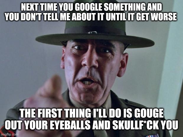 Seriously it wouldn't hurt u to say something right away instead of wait til it gets worse or even too much | NEXT TIME YOU GOOGLE SOMETHING AND YOU DON'T TELL ME ABOUT IT UNTIL IT GET WORSE; THE FIRST THING I'LL DO IS GOUGE OUT YOUR EYEBALLS AND SKULLF*CK YOU | image tagged in drill sergeant,memes,savage memes,you were warned,full metal jacket,google | made w/ Imgflip meme maker
