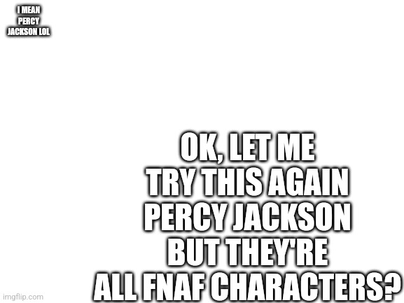 I LOOK LIKE AN IDIOT- | OK, LET ME TRY THIS AGAIN PERCY JACKSON BUT THEY'RE ALL FNAF CHARACTERS? I MEAN PERCY JACKSON LOL | image tagged in blank white template | made w/ Imgflip meme maker