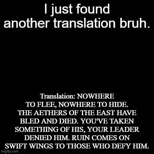 bruh another translation!? (Did you see mine?) | I just found another translation bruh. Translation: NOWHERE TO FLEE, NOWHERE TO HIDE. THE AETHERS OF THE EAST HAVE BLED AND DIED. YOU'VE TAKEN SOMETHING OF HIS, YOUR LEADER DENIED HIM. RUIN COMES ON SWIFT WINGS TO THOSE WHO DEFY HIM. | image tagged in memes,blank transparent square,bruh,another one,translation | made w/ Imgflip meme maker