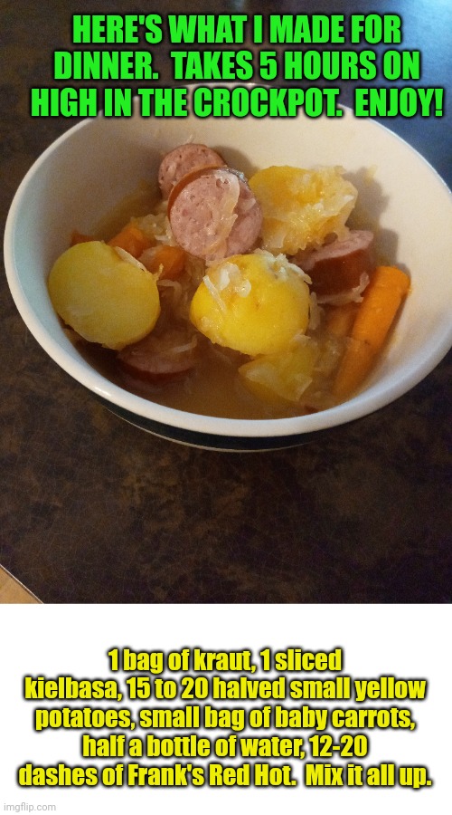 Enjoy what I made for dinner too | HERE'S WHAT I MADE FOR DINNER.  TAKES 5 HOURS ON HIGH IN THE CROCKPOT.  ENJOY! 1 bag of kraut, 1 sliced kielbasa, 15 to 20 halved small yellow potatoes, small bag of baby carrots, half a bottle of water, 12-20 dashes of Frank's Red Hot.  Mix it all up. | image tagged in recipe,food memes,it's what's for dinner | made w/ Imgflip meme maker