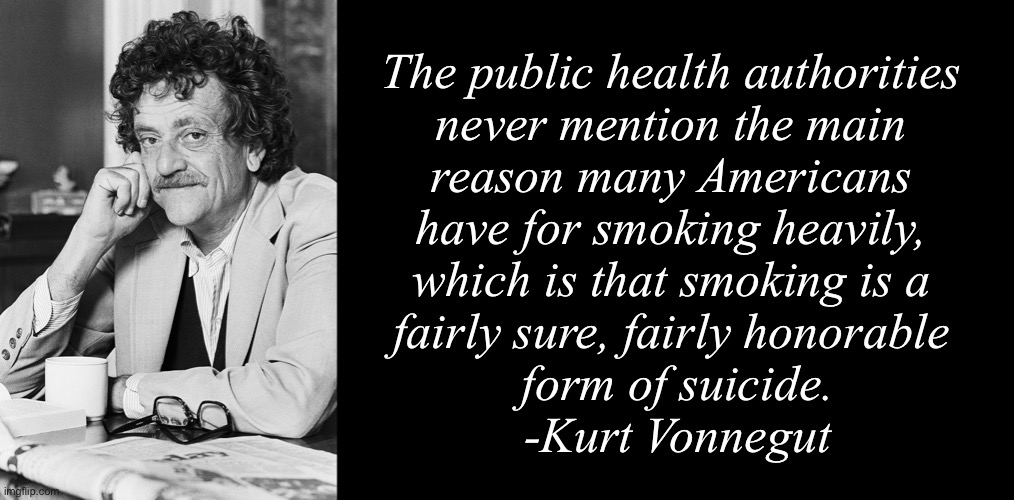 The public health authorities 
never mention the main 
reason many Americans 
have for smoking heavily, 
which is that smoking is a 
fairly sure, fairly honorable 
form of suicide.
-Kurt Vonnegut | image tagged in kurt vonnegut,blank black | made w/ Imgflip meme maker