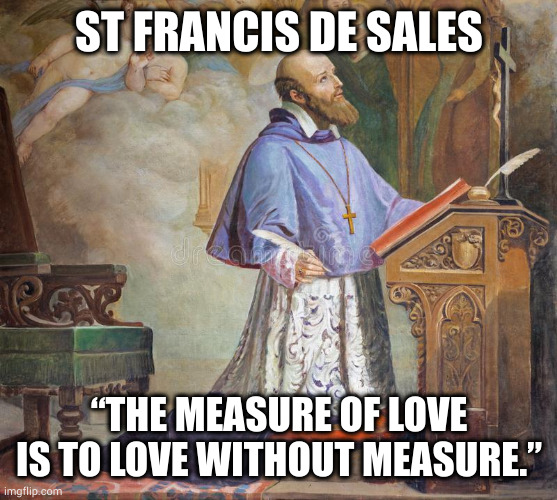 Measure of love | ST FRANCIS DE SALES; “THE MEASURE OF LOVE IS TO LOVE WITHOUT MEASURE.” | image tagged in catholic,love,beautiful,happy,christian,bible | made w/ Imgflip meme maker