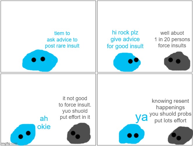 not really insult but just a comic i made cause i dont want to remake the other comic i made when the stream shut down | hi rock plz give advice for good insult; well abuot 1 in 20 persons force insults; tiem to ask advice to post rare insult; knowing resent happenings you shuold probs put lots effort; it not good to force insult. yuo shuold put effort in it; ya; ah okie | image tagged in comics/cartoons | made w/ Imgflip meme maker