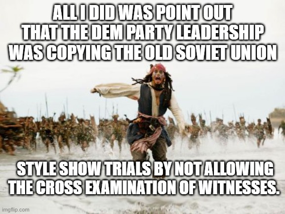 This is what the Dem Party is doing . . . and everyone knows it. | ALL I DID WAS POINT OUT THAT THE DEM PARTY LEADERSHIP WAS COPYING THE OLD SOVIET UNION; STYLE SHOW TRIALS BY NOT ALLOWING THE CROSS EXAMINATION OF WITNESSES. | image tagged in jack sparrow being chased | made w/ Imgflip meme maker