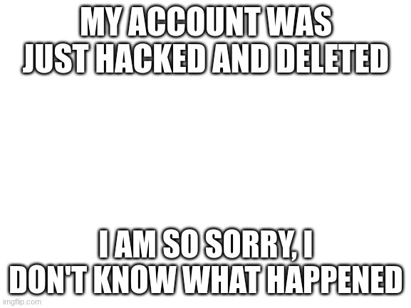 :((( | MY ACCOUNT WAS JUST HACKED AND DELETED; I AM SO SORRY, I DON'T KNOW WHAT HAPPENED | image tagged in blank white template | made w/ Imgflip meme maker