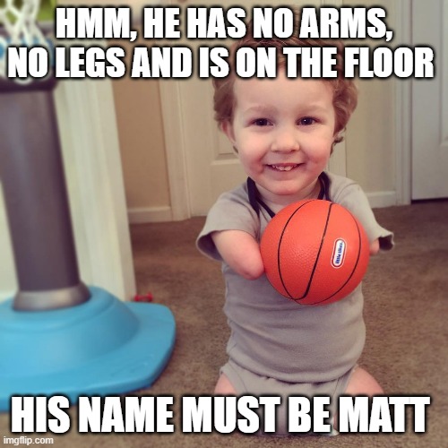 what's his name | HMM, HE HAS NO ARMS, NO LEGS AND IS ON THE FLOOR; HIS NAME MUST BE MATT | image tagged in funny memes,dark humor | made w/ Imgflip meme maker