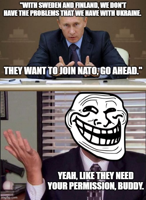  "WITH SWEDEN AND FINLAND, WE DON'T HAVE THE PROBLEMS THAT WE HAVE WITH UKRAINE. THEY WANT TO JOIN NATO, GO AHEAD."; YEAH, LIKE THEY NEED YOUR PERMISSION, BUDDY. | image tagged in memes,vladimir putin,michael scott | made w/ Imgflip meme maker