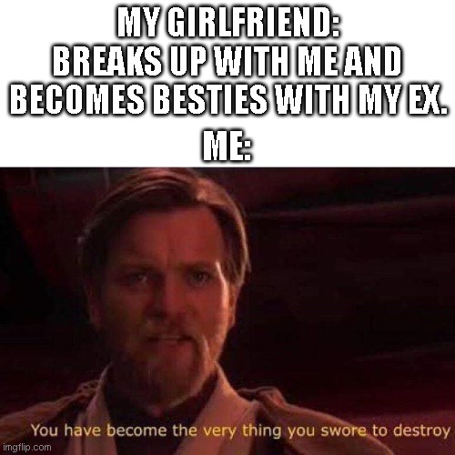 when your girlfriend breaks up with you | MY GIRLFRIEND: BREAKS UP WITH ME AND BECOMES BESTIES WITH MY EX. ME: | image tagged in you have become the very thing you swore to destroy | made w/ Imgflip meme maker