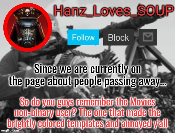 Hanz's new template (thanks King) | Since we are currently on the page about people passing away... So do you guys remember the Movies non-binary user? The one that made the brightly colored templates and annoyed y'all | image tagged in hanz's new template thanks king | made w/ Imgflip meme maker