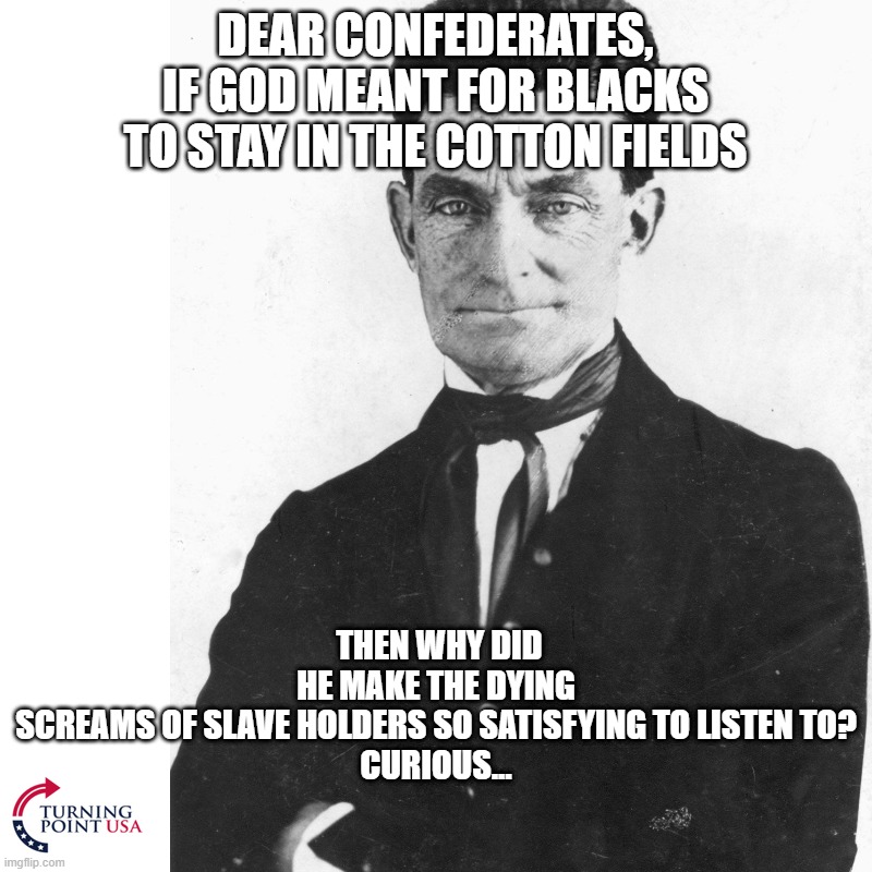 DEAR CONFEDERATES, IF GOD MEANT FOR BLACKS TO STAY IN THE COTTON FIELDS; THEN WHY DID HE MAKE THE DYING SCREAMS OF SLAVE HOLDERS SO SATISFYING TO LISTEN TO?

CURIOUS... | made w/ Imgflip meme maker