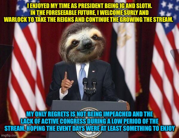 President sloth | I ENJOYED MY TIME AS PRESIDENT BEING IG AND SLOTH. IN THE FORESEEABLE FUTURE, I WELCOME SURLY AND WARLOCK TO TAKE THE REIGNS AND CONTINUE THE GROWING THE STREAM. MY ONLY REGRETS IS NOT BEING IMPEACHED AND THE LACK OF ACTIVE CONGRESS DURING A LOW PERIOD OF THE STREAM. HOPING THE EVENT DAYS WERE AT LEAST SOMETHING TO ENJOY | image tagged in president sloth | made w/ Imgflip meme maker