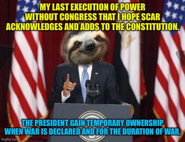 Scar is already planning to give that power regardless but if not. I want to president to have this power during war time | MY LAST EXECUTION OF POWER WITHOUT CONGRESS THAT I HOPE SCAR ACKNOWLEDGES AND ADDS TO THE CONSTITUTION. THE PRESIDENT GAIN TEMPORARY OWNERSHIP WHEN WAR IS DECLARED AND FOR THE DURATION OF WAR. | image tagged in president sloth | made w/ Imgflip meme maker