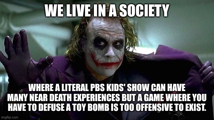 We live in a society | WE LIVE IN A SOCIETY; WHERE A LITERAL PBS KIDS' SHOW CAN HAVE MANY NEAR DEATH EXPERIENCES BUT A GAME WHERE YOU HAVE TO DEFUSE A TOY BOMB IS TOO OFFENSIVE TO EXIST. | image tagged in we live in a society | made w/ Imgflip meme maker