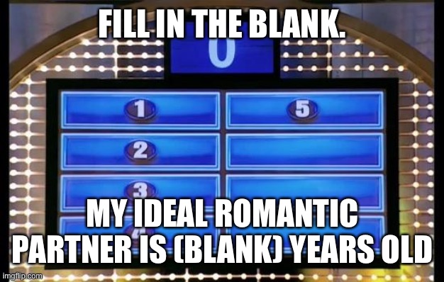 family feud | FILL IN THE BLANK. MY IDEAL ROMANTIC PARTNER IS (BLANK) YEARS OLD | image tagged in family feud | made w/ Imgflip meme maker
