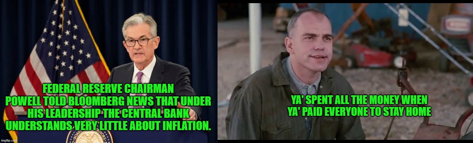 High Finance Thinkers | FEDERAL RESERVE CHAIRMAN POWELL TOLD BLOOMBERG NEWS THAT UNDER HIS LEADERSHIP THE CENTRAL BANK UNDERSTANDS VERY LITTLE ABOUT INFLATION. YA' SPENT ALL THE MONEY WHEN YA' PAID EVERYONE TO STAY HOME | made w/ Imgflip meme maker