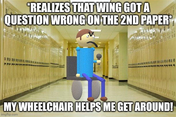 High school hallway  | *REALIZES THAT WING GOT A QUESTION WRONG ON THE 2ND PAPER* MY WHEELCHAIR HELPS ME GET AROUND! | image tagged in high school hallway | made w/ Imgflip meme maker