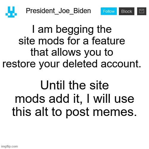 Can you please stop playing Minecraft? | I am begging the site mods for a feature that allows you to restore your deleted account. Until the site mods add it, I will use this alt to post memes. | image tagged in president_joe_biden announcement template with blue bunny icon,memes,president_joe_biden | made w/ Imgflip meme maker