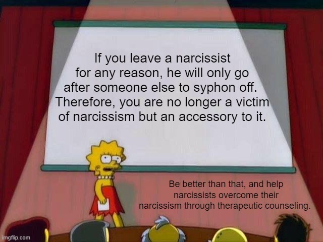 Lisa Simpson's Presentation | If you leave a narcissist for any reason, he will only go after someone else to syphon off.  Therefore, you are no longer a victim of narcissism but an accessory to it. Be better than that, and help narcissists overcome their narcissism through therapeutic counseling. | image tagged in lisa simpson's presentation | made w/ Imgflip meme maker