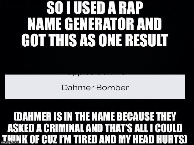 Dahmer Bomber... | SO I USED A RAP NAME GENERATOR AND GOT THIS AS ONE RESULT; (DAHMER IS IN THE NAME BECAUSE THEY ASKED A CRIMINAL AND THAT’S ALL I COULD THINK OF CUZ I’M TIRED AND MY HEAD HURTS) | image tagged in black background | made w/ Imgflip meme maker