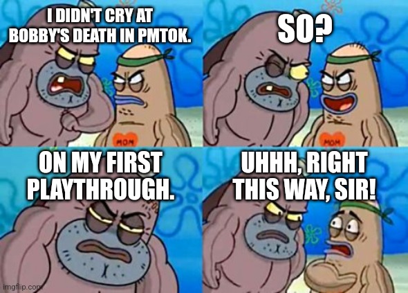 How Tough Are You Meme | SO? I DIDN'T CRY AT BOBBY'S DEATH IN PMTOK. ON MY FIRST PLAYTHROUGH. UHHH, RIGHT THIS WAY, SIR! | image tagged in memes,how tough are you | made w/ Imgflip meme maker