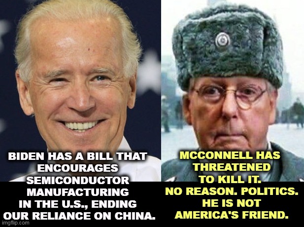 McConnell will punish America, if he can score political points. The GOP, the Party of Nothing. | BIDEN HAS A BILL THAT 

ENCOURAGES 
SEMICONDUCTOR 
MANUFACTURING 
IN THE U.S., ENDING 
OUR RELIANCE ON CHINA. MCCONNELL HAS 
THREATENED TO KILL IT. 
NO REASON. POLITICS.
HE IS NOT AMERICA'S FRIEND. | image tagged in biden,america,strong,mitch mcconnell,political,hack | made w/ Imgflip meme maker