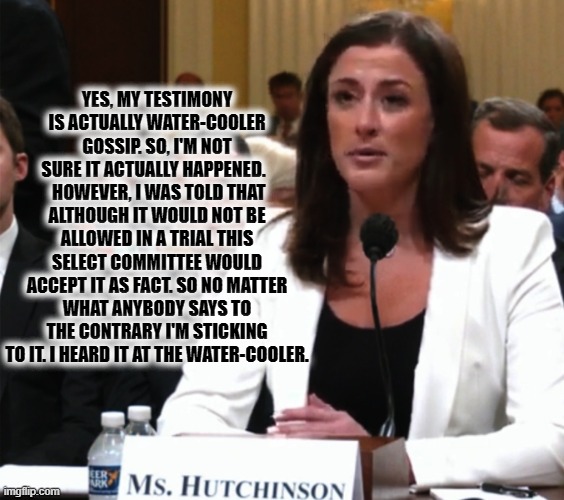 Cassidy Hutchinson clarifies her hearsay testimony to the Congressional Select Committee investigating actions of Jan. 6 | YES, MY TESTIMONY IS ACTUALLY WATER-COOLER GOSSIP. SO, I'M NOT SURE IT ACTUALLY HAPPENED.  
 HOWEVER, I WAS TOLD THAT ALTHOUGH IT WOULD NOT BE ALLOWED IN A TRIAL THIS SELECT COMMITTEE WOULD ACCEPT IT AS FACT. SO NO MATTER WHAT ANYBODY SAYS TO THE CONTRARY I'M STICKING TO IT. I HEARD IT AT THE WATER-COOLER. | image tagged in cassidy hutchinson,fact or fiction,liberals vs conservatives,donald trump approves,who would have thought,stupid liberals | made w/ Imgflip meme maker