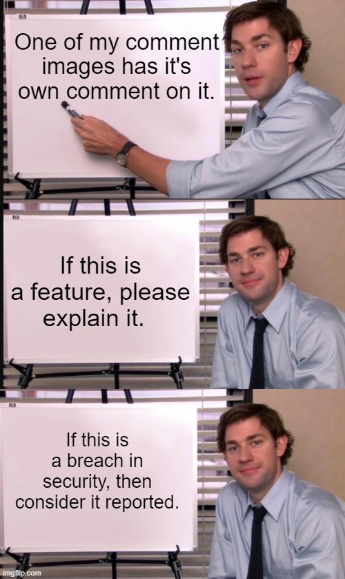 Feature or Security Breach? | One of my comment images has it's own comment on it. If this is a feature, please explain it. If this is a breach in security, then consider it reported. | image tagged in jim halpert pointing to whiteboard,jim halpert explains,imgflip,memes | made w/ Imgflip meme maker