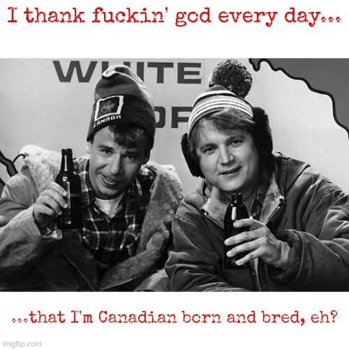 Happy Canada Day, Eh? | I thank fuckin' god every day... ...that I'm Canadian born and bred, eh? | image tagged in bob and doug canada,canada day,o canada,canada,meanwhile in canada,hosers | made w/ Imgflip meme maker