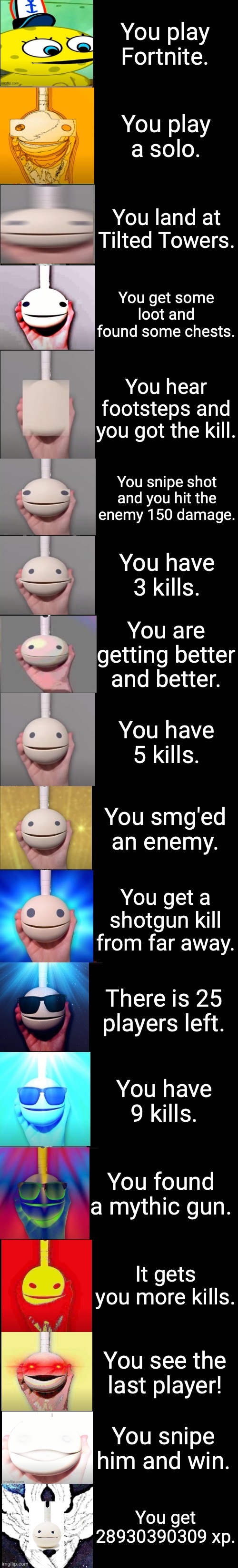Otamatone becoming idiot to canny (just images) | You play Fortnite. You play a solo. You land at Tilted Towers. You get some loot and found some chests. You hear footsteps and you got the kill. You snipe shot and you hit the enemy 150 damage. You have 3 kills. You are getting better and better. You have 5 kills. You smg'ed an enemy. You get a shotgun kill from far away. There is 25 players left. You have 9 kills. You found a mythic gun. It gets you more kills. You see the last player! You snipe him and win. You get 28930390309 xp. | image tagged in otamatone becoming uncanny extended,otamatone becoming idiot to canny,wah wah | made w/ Imgflip meme maker