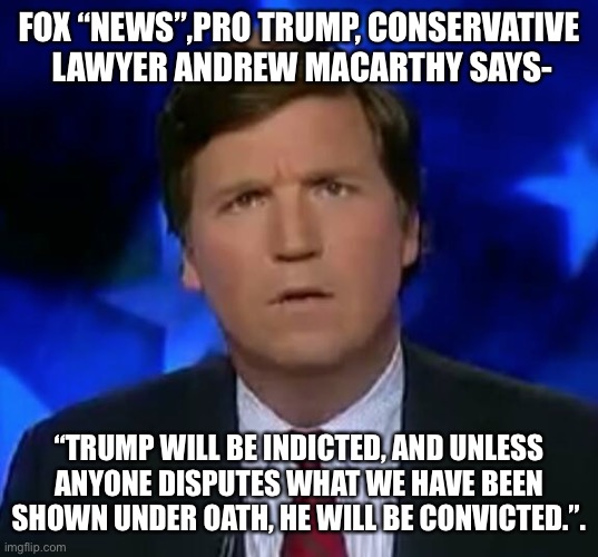 confused Tucker carlson | FOX “NEWS”,PRO TRUMP, CONSERVATIVE  LAWYER ANDREW MACARTHY SAYS-; “TRUMP WILL BE INDICTED, AND UNLESS ANYONE DISPUTES WHAT WE HAVE BEEN SHOWN UNDER OATH, HE WILL BE CONVICTED.”. | image tagged in confused tucker carlson | made w/ Imgflip meme maker