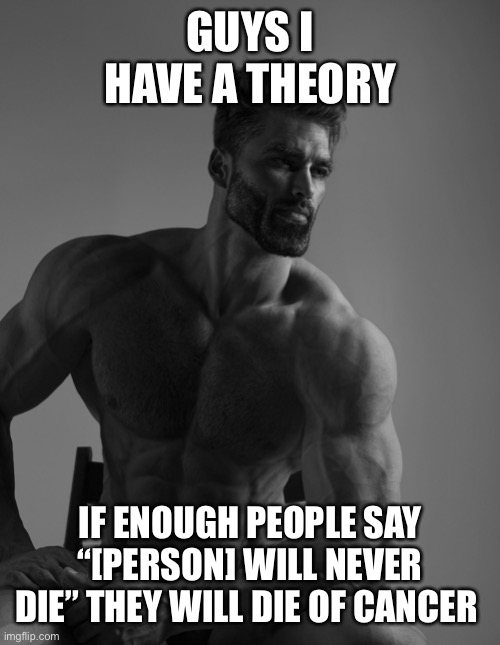 Giga Chad | GUYS I HAVE A THEORY; IF ENOUGH PEOPLE SAY “[PERSON] WILL NEVER DIE” THEY WILL DIE OF CANCER | image tagged in giga chad | made w/ Imgflip meme maker