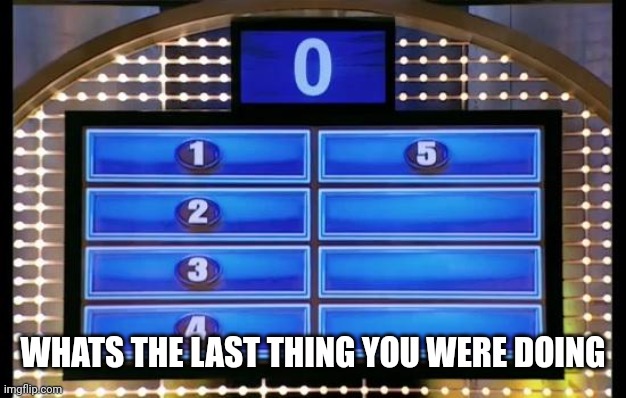 family feud | WHATS THE LAST THING YOU WERE DOING | image tagged in family feud | made w/ Imgflip meme maker