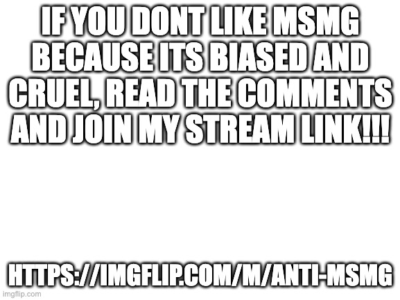 msmg is a horrible place that u will never be safe in, however anti msmg is better! | IF YOU DONT LIKE MSMG BECAUSE ITS BIASED AND CRUEL, READ THE COMMENTS AND JOIN MY STREAM LINK!!! HTTPS://IMGFLIP.COM/M/ANTI-MSMG | image tagged in blank white template | made w/ Imgflip meme maker