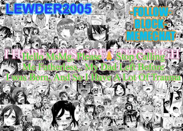 Lewder2005 | I HOPE THIS GOES THROUGH; Hello MsMg, Please 🙏 Stop Calling Me Fatherless,. My Dad Left Before I was Born, And So I Have A Lot Of Trauma | image tagged in lewder2005 | made w/ Imgflip meme maker