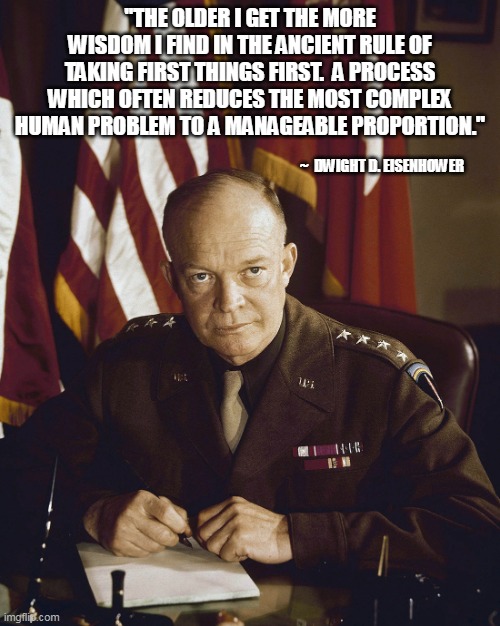 Wisdom | ''THE OLDER I GET THE MORE WISDOM I FIND IN THE ANCIENT RULE OF TAKING FIRST THINGS FIRST.  A PROCESS WHICH OFTEN REDUCES THE MOST COMPLEX HUMAN PROBLEM TO A MANAGEABLE PROPORTION.''; ~  DWIGHT D. EISENHOWER | image tagged in eisenhower | made w/ Imgflip meme maker