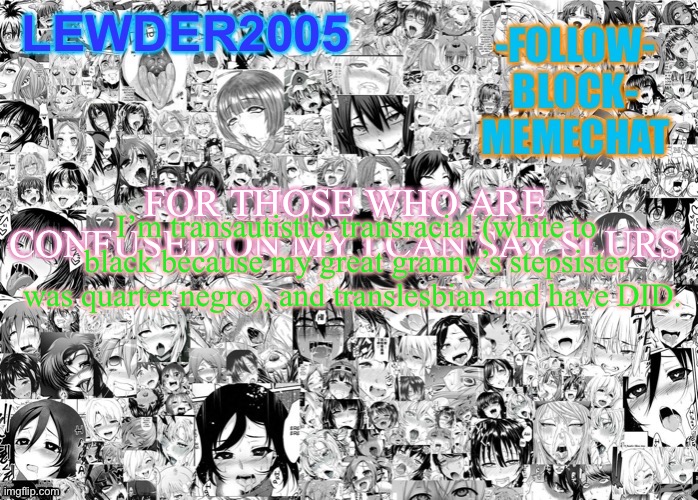 Lewder2005 | FOR THOSE WHO ARE CONFUSED ON MY I CAN SAY SLURS; I’m transautistic, transracial (white to black because my great granny’s stepsister was quarter negro), and translesbian and have DID. | image tagged in lewder2005 | made w/ Imgflip meme maker