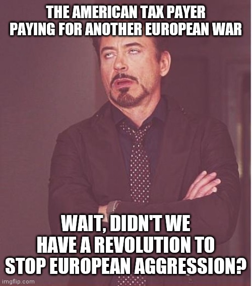 Melancholy Independence Day to you | THE AMERICAN TAX PAYER PAYING FOR ANOTHER EUROPEAN WAR; WAIT, DIDN'T WE HAVE A REVOLUTION TO STOP EUROPEAN AGGRESSION? | image tagged in face you make robert downey jr,freedom is not free,of course,listen,thank you | made w/ Imgflip meme maker