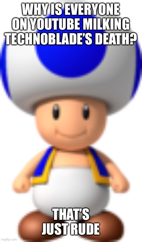 Toad | WHY IS EVERYONE ON YOUTUBE MILKING TECHNOBLADE’S DEATH? THAT’S JUST RUDE | image tagged in toad | made w/ Imgflip meme maker