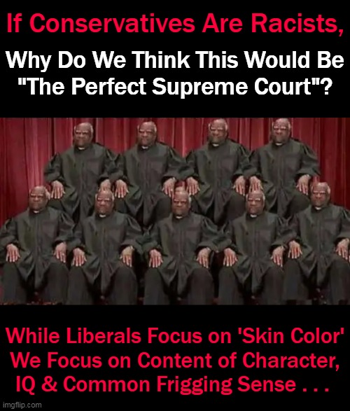 Ben Carson defends Clarence Thomas, says liberals believe Black conservatives 'worse than Satan'... |  If Conservatives Are Racists, Why Do We Think This Would Be
"The Perfect Supreme Court"? While Liberals Focus on 'Skin Color'
We Focus on Content of Character,
IQ & Common Frigging Sense . . . | image tagged in politics,liberals vs conservatives,clarence thomas,ben carson,strong black conservatives,liberal hypocrisy | made w/ Imgflip meme maker