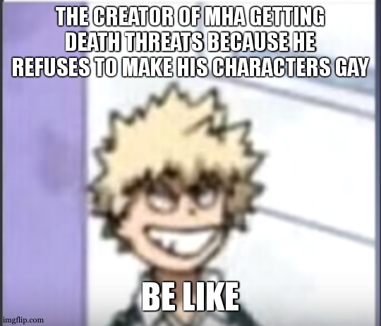 I don't even watch/read it, it's just funny. | THE CREATOR OF MHA GETTING DEATH THREATS BECAUSE HE REFUSES TO MAKE HIS CHARACTERS GAY; BE LIKE | image tagged in bakugo sero smile | made w/ Imgflip meme maker