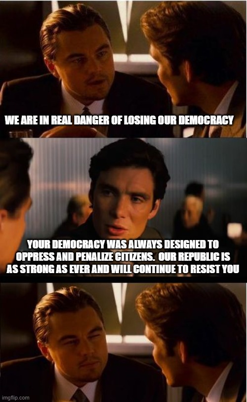 You are losing control and it shows | WE ARE IN REAL DANGER OF LOSING OUR DEMOCRACY; YOUR DEMOCRACY WAS ALWAYS DESIGNED TO OPPRESS AND PENALIZE CITIZENS.  OUR REPUBLIC IS AS STRONG AS EVER AND WILL CONTINUE TO RESIST YOU | image tagged in memes,inception,losing control,democrats war on america,constitutional republic,crying democrats | made w/ Imgflip meme maker