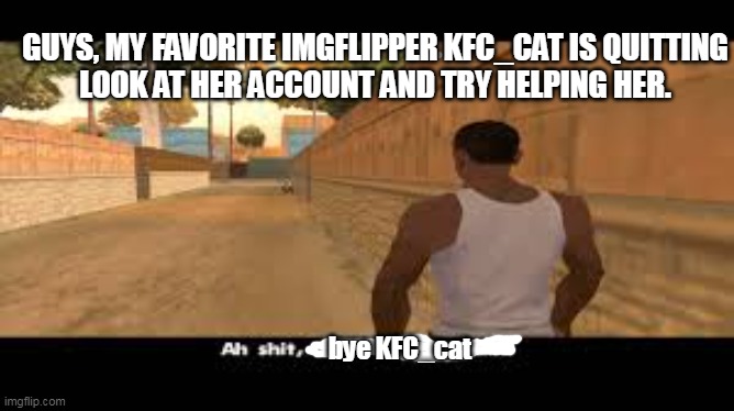 if u read this KFC_cat, it me, your old friend. | GUYS, MY FAVORITE IMGFLIPPER KFC_CAT IS QUITTING
LOOK AT HER ACCOUNT AND TRY HELPING HER. bye KFC_cat | image tagged in aw shit here we go again | made w/ Imgflip meme maker