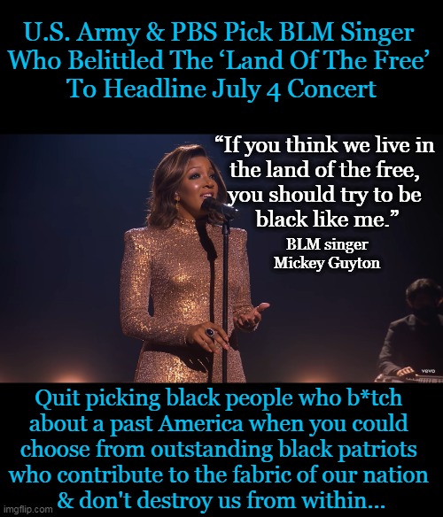 Sick of the Anti-American Agenda. Novel Idea--Pick a Patriot for Independence Day Celebration. | U.S. Army & PBS Pick BLM Singer 
Who Belittled The ‘Land Of The Free’ 
To Headline July 4 Concert; “If you think we live in 

the land of the free, 

you should try to be 

black like me.”; BLM singer
Mickey Guyton; Quit picking black people who b*tch 
about a past America when you could 
choose from outstanding black patriots 
who contribute to the fabric of our nation 
& don't destroy us from within... | image tagged in politics,independence day,patriots vs sjws,whining,complaining,tearing down america | made w/ Imgflip meme maker