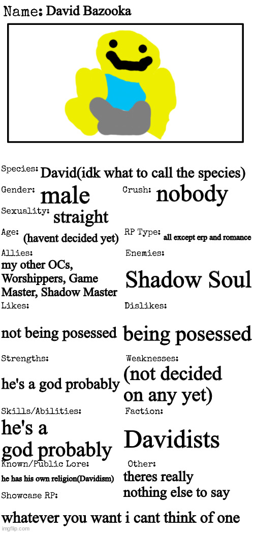 New OC showcase for RP stream | David Bazooka; David(idk what to call the species); nobody; male; straight; (havent decided yet); all except erp and romance; my other OCs, Worshippers, Game Master, Shadow Master; Shadow Soul; not being posessed; being posessed; (not decided on any yet); he's a god probably; he's a god probably; Davidists; he has his own religion(Davidism); theres really nothing else to say; whatever you want i cant think of one | image tagged in new oc showcase for rp stream | made w/ Imgflip meme maker