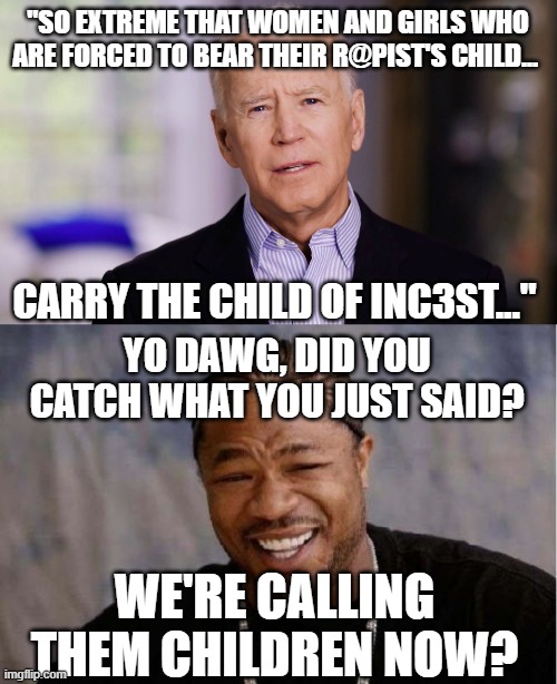 "SO EXTREME THAT WOMEN AND GIRLS WHO ARE FORCED TO BEAR THEIR R@PIST'S CHILD... CARRY THE CHILD OF INC3ST..."; YO DAWG, DID YOU CATCH WHAT YOU JUST SAID? WE'RE CALLING THEM CHILDREN NOW? | image tagged in joe biden 2020,memes,yo dawg heard you | made w/ Imgflip meme maker